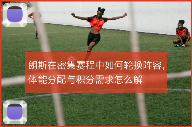 朗斯在密集赛程中如何轮换阵容,体能分配与积分需求怎么解