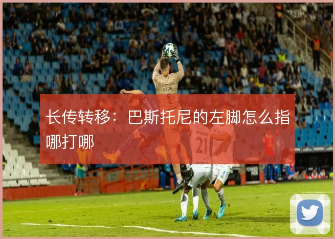 长传转移：巴斯托尼的左脚怎么指哪打哪