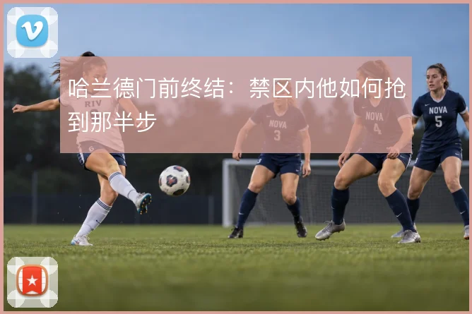 哈兰德门前终结:禁区内他如何抢到那半步