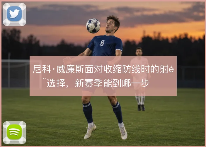 尼科·威廉斯面对收缩防线时的射门选择，新赛季能到哪一步