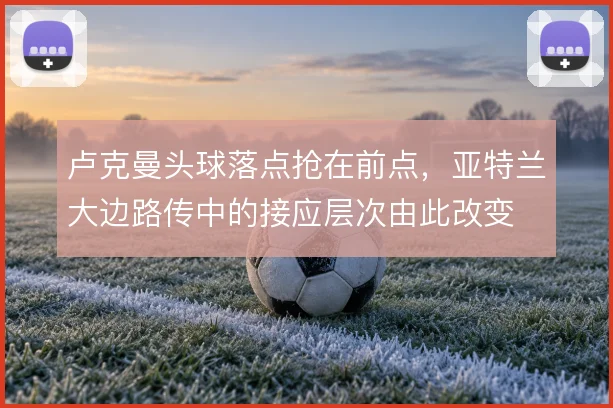 卢克曼头球落点抢在前点，亚特兰大边路传中的接应层次由此改变