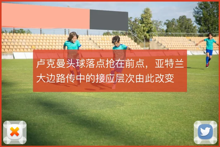 卢克曼头球落点抢在前点，亚特兰大边路传中的接应层次由此改变
