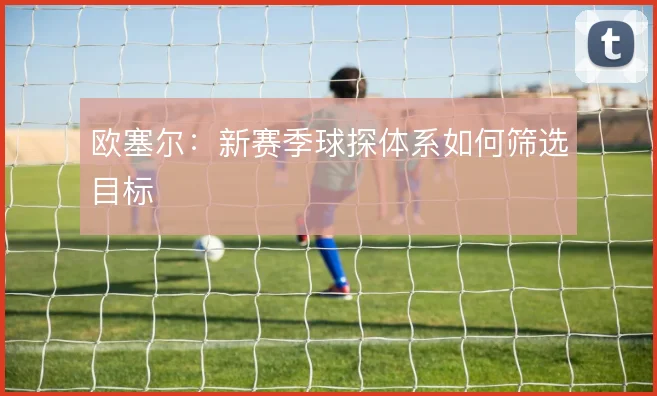 欧塞尔：新赛季球探体系如何筛选目标