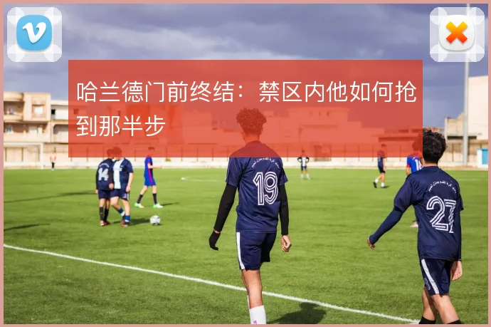 哈兰德门前终结:禁区内他如何抢到那半步