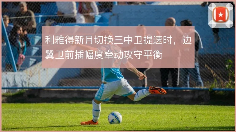 利雅得新月切换三中卫提速时，边翼卫前插幅度牵动攻守平衡