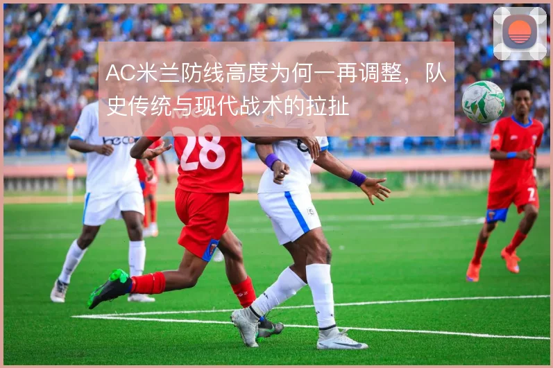 AC米兰防线高度为何一再调整，队史传统与现代战术的拉扯