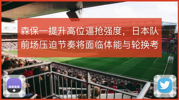 森保一提升高位逼抢强度，日本队前场压迫节奏将面临体能与轮换考验
