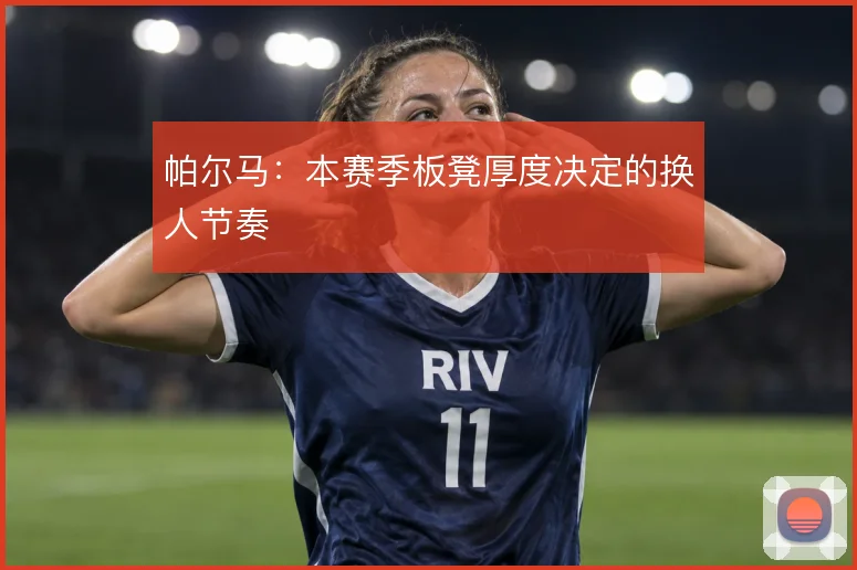 帕尔马：本赛季板凳厚度决定的换人节奏