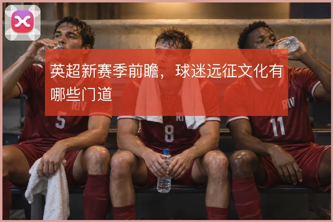 英超新赛季前瞻，球迷远征文化有哪些门道