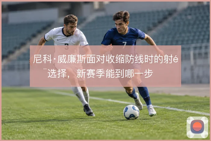 尼科·威廉斯面对收缩防线时的射门选择，新赛季能到哪一步
