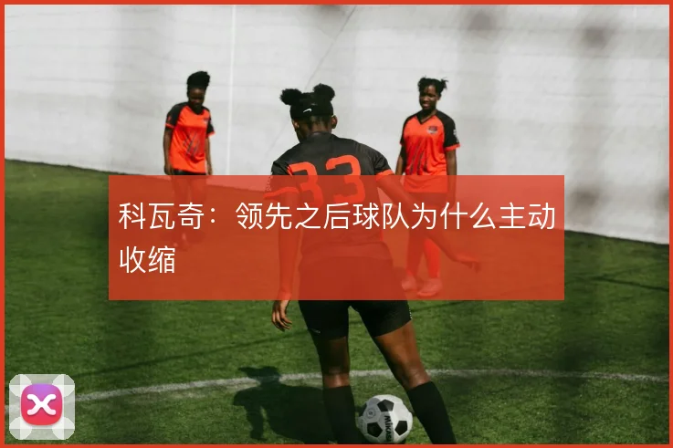 科瓦奇:领先之后球队为什么主动收缩