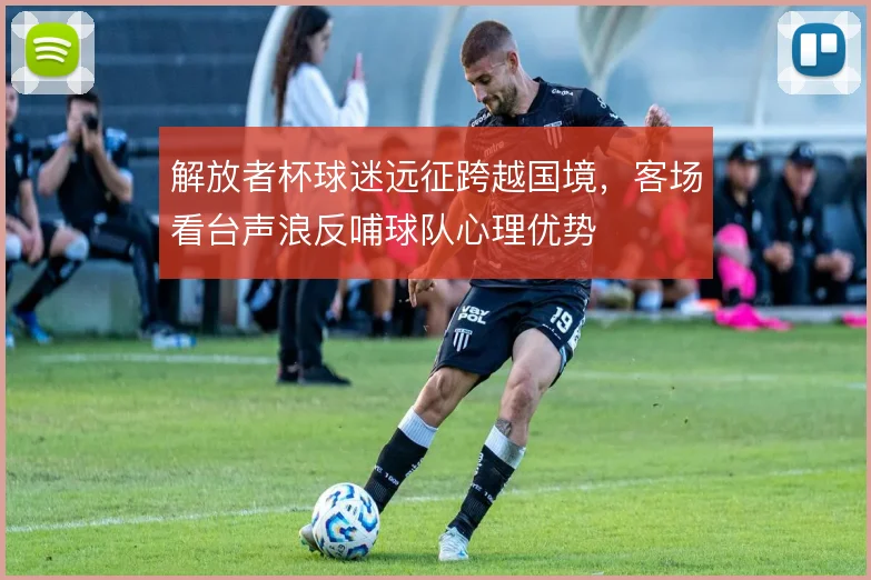 解放者杯球迷远征跨越国境，客场看台声浪反哺球队心理优势