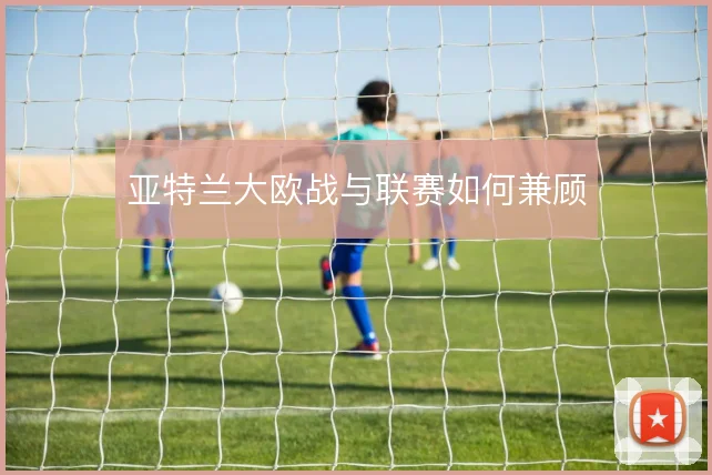 亚特兰大欧战与联赛如何兼顾