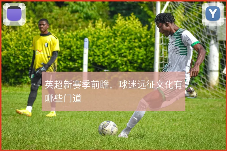 英超新赛季前瞻，球迷远征文化有哪些门道